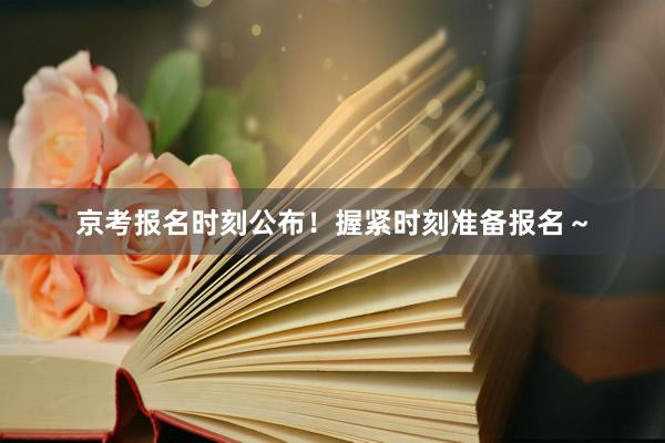 京考报名时刻公布！握紧时刻准备报名～
