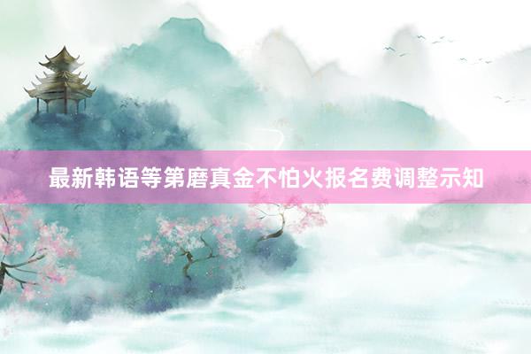 最新韩语等第磨真金不怕火报名费调整示知