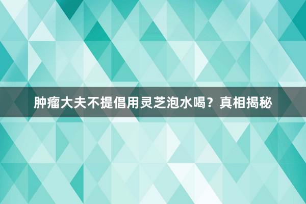 肿瘤大夫不提倡用灵芝泡水喝？真相揭秘